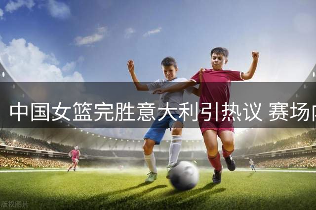 中国女篮完胜意大利引热议 赛场内外亮点纷呈